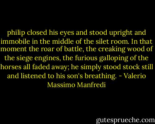 philip closed his eyes and stood upright and immobile in the middle of the silet room. In that moment the roar of battle, the creaking wood of the siege engines, the furious galloping of the horses all faded away; he simply stood stock still and listened to his son's breathing. - Valerio Massimo Manfredi