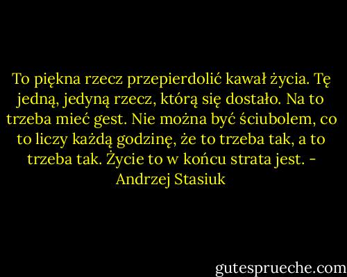 To piękna rzecz przepierdolić kawał życia. Tę jedną, jedyną rzecz, którą się dostało. Na to trzeba mieć gest. Nie można być ściubolem, co to liczy każdą godzinę, że to trzeba tak, a to trzeba tak. Życie to w końcu strata jest. - Andrzej Stasiuk