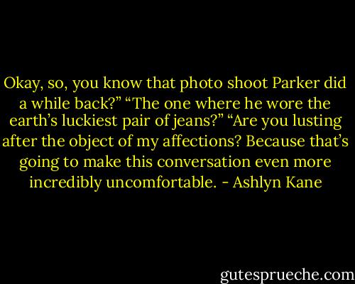Okay, so, you know that photo shoot Parker did a while back?” “The one where he wore the earth’s luckiest pair of jeans?” “Are you lusting after the object of my affections? Because that’s going to make this conversation even more incredibly uncomfortable. - Ashlyn Kane