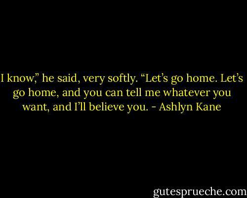 I know,” he said, very softly. “Let’s go home. Let’s go home, and you can tell me whatever you want, and I’ll believe you. - Ashlyn Kane