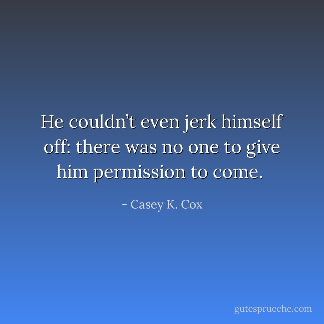 He couldn’t even jerk himself off: there was no one to give him permission to come.  - Casey K. Cox