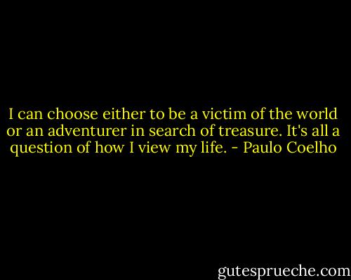 I can choose either to be a victim of the world or an adventurer in search of treasure. It's all a question of how I view my life. - Paulo Coelho