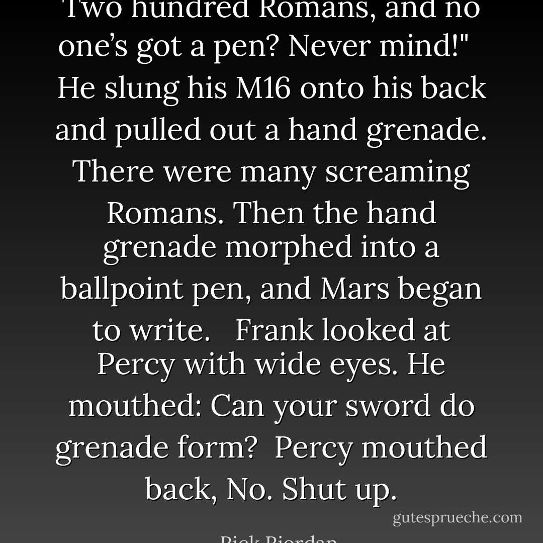Two hundred Romans, and no one’s got a pen? Never mind!" <br /><br />He slung his M16 onto his back and pulled out a hand grenade. There were many screaming Romans. Then the hand grenade morphed into a ballpoint pen, and Mars began to write. <br /><br />Frank looked at Percy with wide eyes. He mouthed: Can your sword do grenade form?<br /><br />Percy mouthed back, No. Shut up. - Rick Riordan