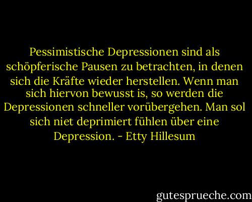 Pessimistische Depressionen sind als schöpferische Pausen zu betrachten, in denen sich die Kräfte wieder herstellen. Wenn man sich hiervon bewusst is, so werden die Depressionen schneller vorübergehen. Man sol sich niet deprimiert fühlen über eine Depression. - Etty Hillesum