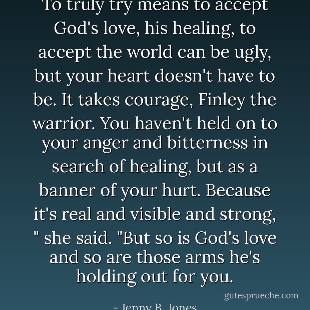 To truly try means to accept God's love, his healing, to accept the world can be ugly, but your heart doesn't have to be. It takes courage, Finley the warrior. You haven't held on to your anger and bitterness in search of healing, but as a banner of your hurt. Because it's real and visible and strong, " she said. "But so is God's love and so are those arms he's holding out for you. - Jenny B. Jones