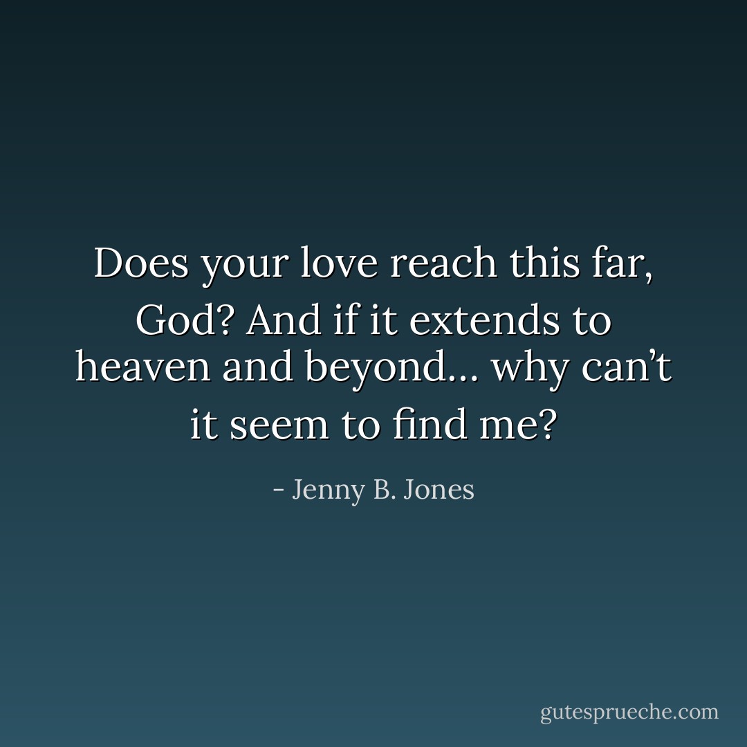 Does your love reach this far, God? And if it extends to heaven and beyond… why can’t it seem to find me? - Jenny B. Jones