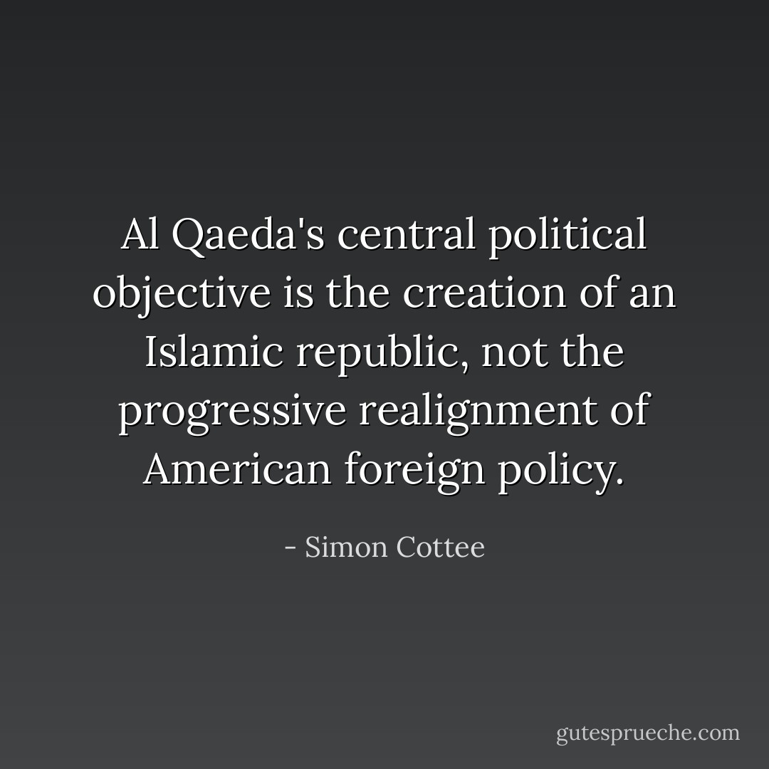 Al Qaeda's central political objective is the creation of an Islamic republic, <i>not</i> the progressive realignment of American foreign policy. - Simon Cottee