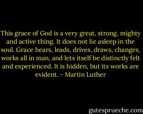 This grace of God is a very great, strong, mighty and active thing. It does not lie asleep in the soul. Grace hears, leads, drives, draws, changes, works all in man, and lets itself be distinctly felt and experienced. It is hidden, but its works are evident. - Martin Luther