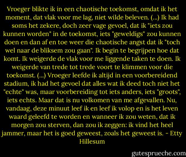 Vroeger blikte ik in een chaotische toekomst, omdat ik het moment, dat vlak voor me lag, niet wilde beleven. (...) Ik had soms het zekere, doch zeer vage gevoel, dat ik "iets zou kunnen worden" in de toekomst, iets "geweldigs" zou kunnen doen en dan af en toe weer die chaotische angst dat ik "toch wel naar de bliksem zou gaan". Ik begin te begrijpen hoe dat komt. Ik weigerde de vlak voor me liggende taken te doen. Ik weigerde van trede tot trede voort te klimmen voor die toekomst. (...)<br />Vroeger leefde ik altijd in een voorbereidend stadium, ik had het gevoel dat alles wat ik deed toch niet het "echte" was, maar voorbereiding tot iets anders, iets "groots", iets echts. Maar dat is nu volkomen van me afgevallen. Nu, vandaag, deze minuut leef ik en leef ik volop en is het leven waard geleefd te worden en wanneer ik zou weten, dat ik morgen zou sterven, dan zou ik zeggen: ik vind het heel jammer, maar het is goed geweest, zoals het geweest is. - Etty Hillesum