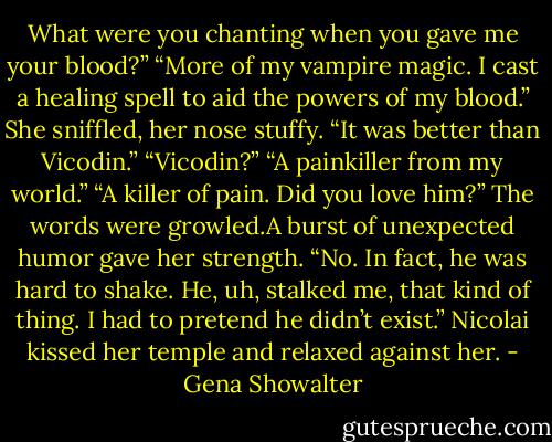 What were you chanting when you gave me your blood?”<br />“More of my vampire magic. I cast a healing spell to aid the powers of my blood.”<br />She sniffled, her nose stuffy. “It was better than Vicodin.”<br />“Vicodin?”<br />“A painkiller from my world.”<br />“A killer of pain. Did you love him?” The words were growled.A burst of unexpected humor gave her strength. “No. In fact, he was hard to shake. He, uh, stalked me, that kind of thing. I had to pretend he didn’t<br />exist.”<br />Nicolai kissed her temple and relaxed against her. - Gena Showalter