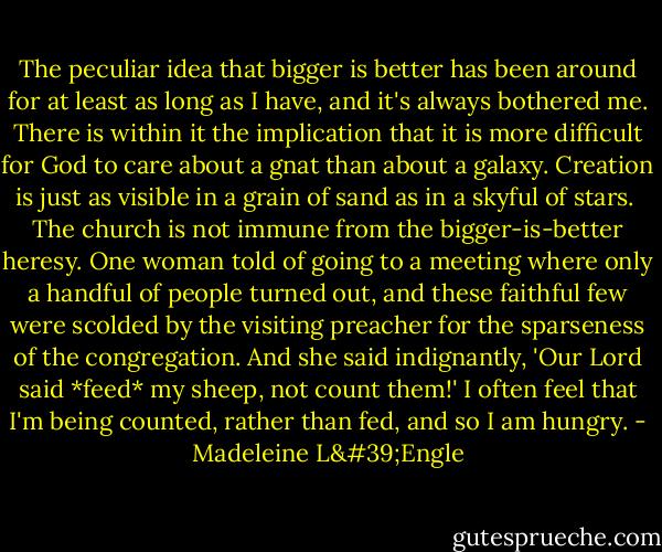 The peculiar idea that bigger is better has been around for at least as long as I have, and it's always bothered me. There is within it the implication that it is more difficult for God to care about a gnat than about a galaxy. Creation is just as visible in a grain of sand as in a skyful of stars.<br /><br />The church is not immune from the bigger-is-better heresy. One woman told of going to a meeting where only a handful of people turned out, and these faithful few were scolded by the visiting preacher for the sparseness of the congregation. And she said indignantly, 'Our Lord said *feed* my sheep, not count them!' I often feel that I'm being counted, rather than fed, and so I am hungry. - Madeleine L'Engle