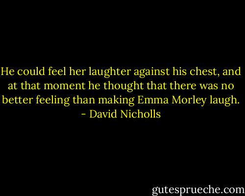 He could feel her laughter against his chest, and at that moment he thought that there was no better feeling than making Emma Morley laugh. - David Nicholls