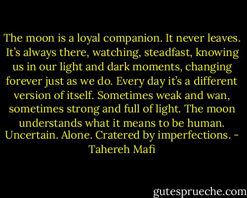 The moon is a loyal companion.<br />It never leaves. It’s always there, watching, steadfast, knowing us in our light and dark moments, changing forever just as we do. Every day it’s a different version of itself. Sometimes weak and wan, sometimes strong and full of light. The moon understands what it means to be human.<br />Uncertain. Alone. Cratered by imperfections. - Tahereh Mafi