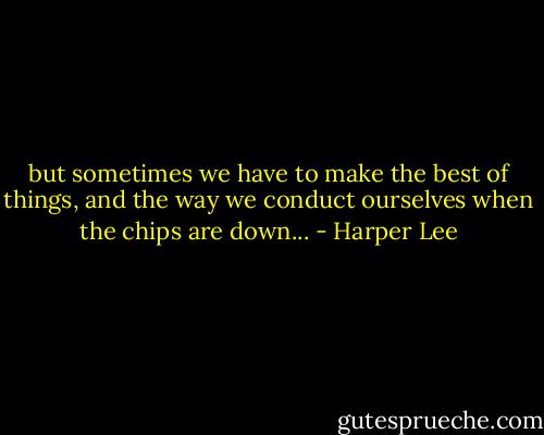 but sometimes we have to make the best of things, and the way we conduct ourselves when the chips are down... - Harper Lee