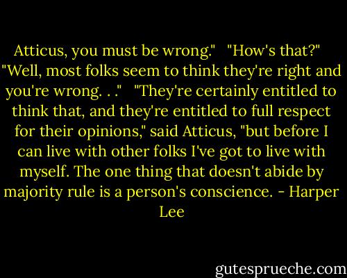 Atticus, you must be wrong." <br /><br />"How's that?" <br /><br />"Well, most folks seem to think they're right and you're wrong. . ." <br /><br />"They're certainly entitled to think that, and they're entitled to full respect for their opinions," said Atticus, "but before I can live with other folks I've got to live with myself. The one thing that doesn't abide by majority rule is a person's conscience. - Harper Lee