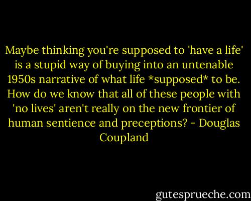 Maybe thinking you're supposed to 'have a life' is a stupid way of buying into an untenable 1950s narrative of what life *supposed* to be. How do we know that all of these people with 'no lives' aren't really on the new frontier of human sentience and preceptions? - Douglas Coupland
