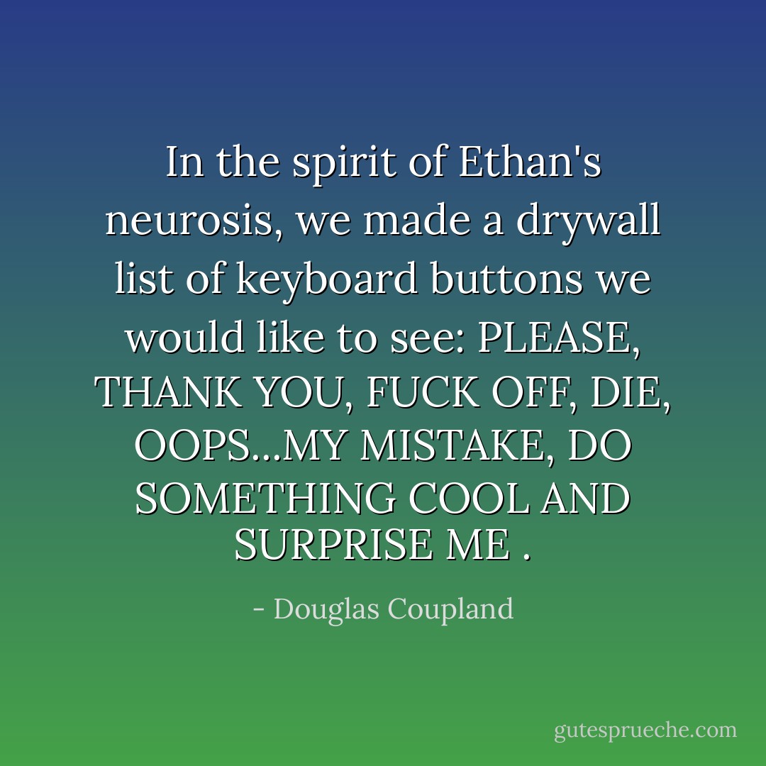 In the spirit of Ethan's neurosis, we made a drywall list of keyboard buttons we would like to see: PLEASE, THANK YOU, FUCK OFF, DIE, OOPS...MY MISTAKE, DO SOMETHING COOL AND SURPRISE ME . - Douglas Coupland