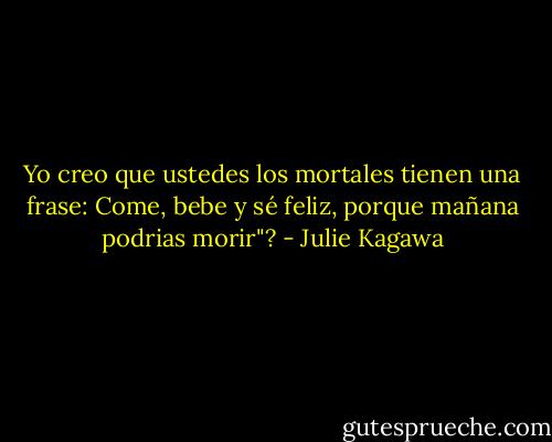 Yo creo que ustedes los mortales tienen una frase: Come, bebe y sé feliz, porque mañana podrias morir"? - Julie Kagawa