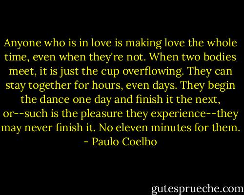 Anyone who is in love is making love the whole time, even when they're not. When two bodies meet, it is just the cup overflowing. They can stay together for hours, even days. They begin the dance one day and finish it the next, or--such is the pleasure they experience--they may never finish it. No eleven minutes for them. - Paulo Coelho
