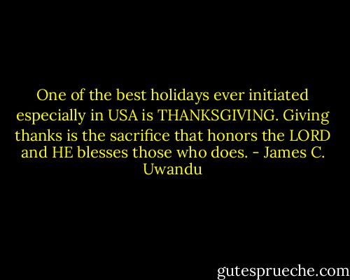 One of the best holidays ever initiated especially in USA is THANKSGIVING. Giving thanks is the sacrifice that honors the LORD and HE blesses those who does. - James C. Uwandu