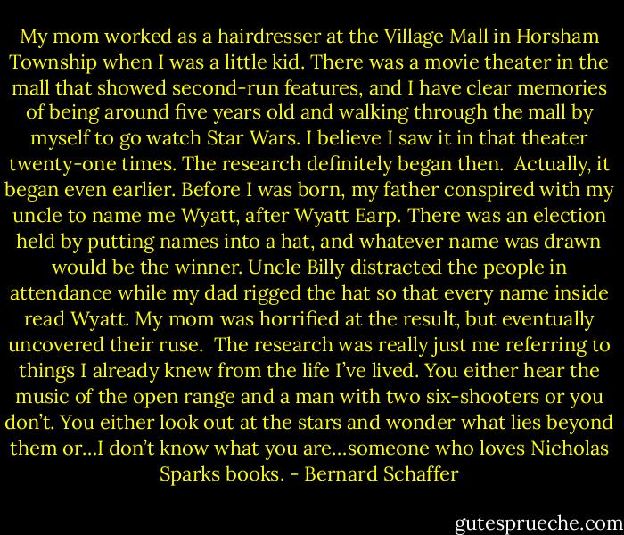 My mom worked as a hairdresser at the Village Mall in Horsham Township when I was a little kid. There was a movie theater in the mall that showed second-run features, and I have clear memories of being around five years old and walking through the mall by myself to go watch Star Wars. I believe I saw it in that theater twenty-one times. The research definitely began then.<br /><br />Actually, it began even earlier. Before I was born, my father conspired with my uncle to name me Wyatt, after Wyatt Earp. There was an election held by putting names into a hat, and whatever name was drawn would be the winner. Uncle Billy distracted the people in attendance while my dad rigged the hat so that every name inside read Wyatt. My mom was horrified at the result, but eventually uncovered their ruse.<br /><br />The research was really just me referring to things I already knew from the life I’ve lived. You either hear the music of the open range and a man with two six-shooters or you don’t. You either look out at the stars and wonder what lies beyond them or…I don’t know what you are…someone who loves Nicholas Sparks books. - Bernard Schaffer