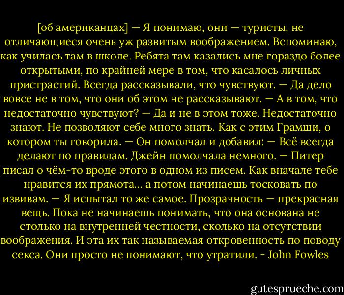 [об американцах]<br />— Я понимаю, они — туристы, не отличающиеся очень уж развитым воображением. Вспоминаю, как училась там в школе. Ребята там казались мне гораздо более открытыми, по крайней мере в том, что касалось личных пристрастий. Всегда рассказывали, что чувствуют.<br />— Да дело вовсе не в том, что они об этом не рассказывают.<br />— А в том, что недостаточно чувствуют?<br />— Да и не в этом тоже. Недостаточно знают. Не позволяют себе много знать. Как с этим Грамши, о котором ты говорила. — Он помолчал и добавил: — Всё всегда делают по правилам.<br />Джейн помолчала немного.<br />— Питер писал о чём-то вроде этого в одном из писем. Как вначале тебе нравится их прямота… а потом начинаешь тосковать по извивам.<br />— Я испытал то же самое. Прозрачность — прекрасная вещь. Пока не начинаешь понимать, что она основана не столько на внутренней честности, сколько на отсутствии воображения. И эта их так называемая откровенность по поводу секса. Они просто не понимают, что утратили. - John Fowles