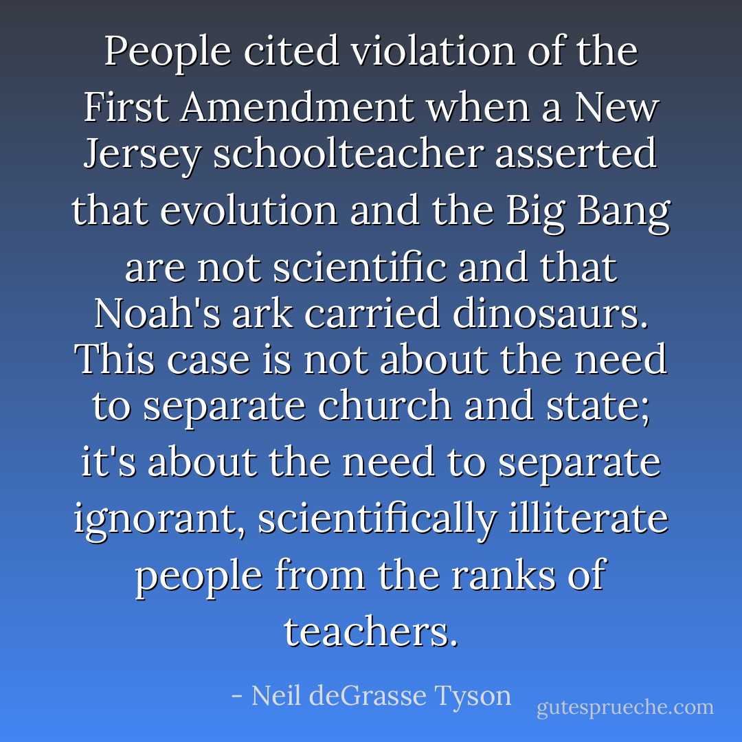 People cited violation of the First Amendment when a New Jersey schoolteacher asserted that evolution and the Big Bang are not scientific and that Noah's ark carried dinosaurs. This case is not about the need to separate church and state; it's about the need to separate ignorant, scientifically illiterate people from the ranks of teachers. - Neil deGrasse Tyson