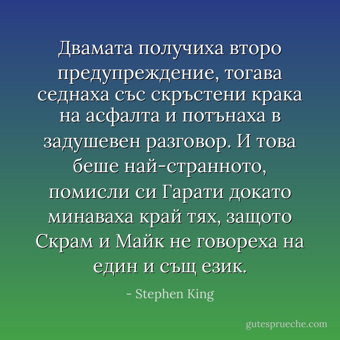 Двамата получиха второ предупреждение, тогава седнаха със скръстени крака на асфалта и потънаха в задушевен разговор. И това беше най-странното, помисли си Гарати докато минаваха край тях, защото Скрам и Майк не говореха на един и същ език. - Stephen King