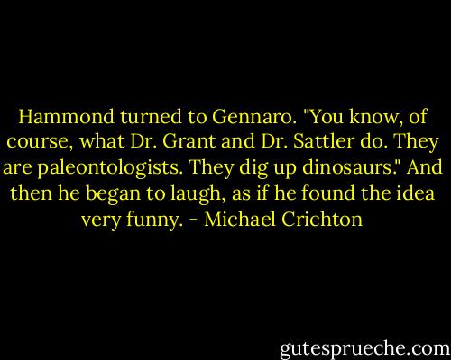 Hammond turned to Gennaro. "You know, of course, what Dr. Grant and Dr. Sattler do. They are paleontologists. They dig up dinosaurs." And then he began to laugh, as if he found the idea very funny. - Michael Crichton