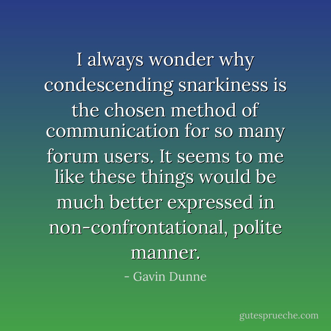 I always wonder why condescending snarkiness is the chosen method of communication for so many forum users. It seems to me like these things would be much better expressed in non-confrontational, polite manner. - Gavin Dunne