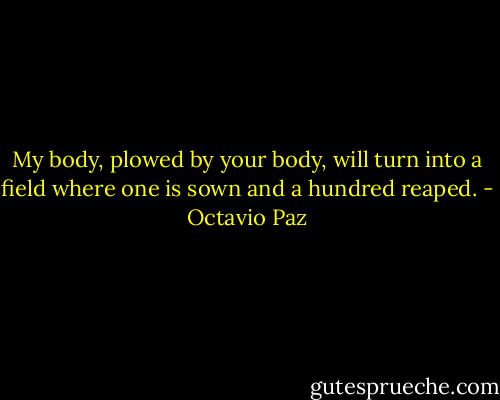 My body, plowed by your body, will turn into a field where one is sown and a hundred reaped. - Octavio Paz