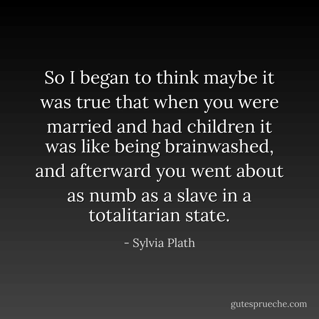 So I began to think maybe it was true that when you were married and had children it was like being brainwashed, and afterward you went about as numb as a slave in a totalitarian state. - Sylvia Plath