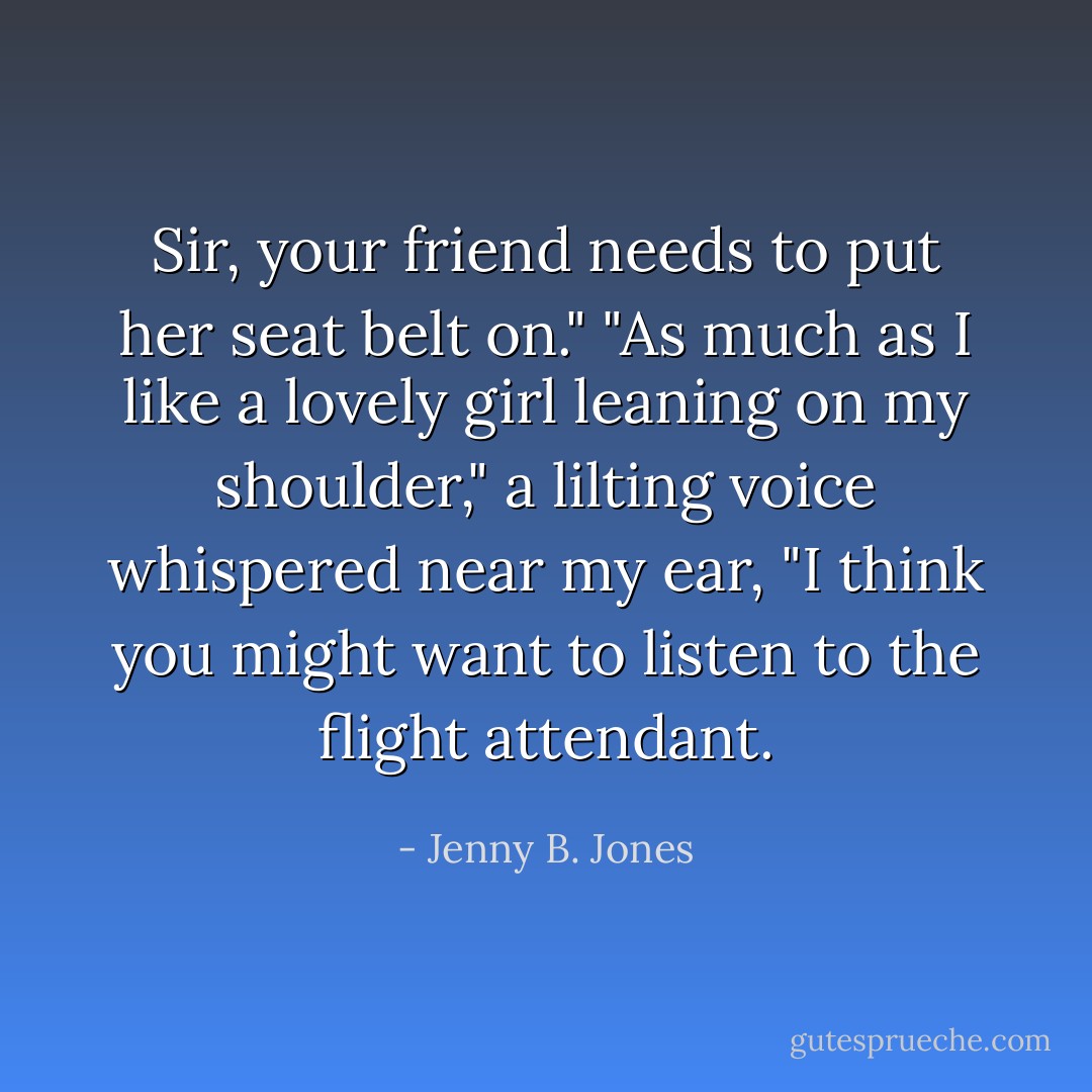 Sir, your friend needs to put her seat belt on."<br />"As much as I like a lovely girl leaning on my shoulder," a lilting voice whispered near my ear, "I think you might want to listen to the flight attendant. - Jenny B. Jones