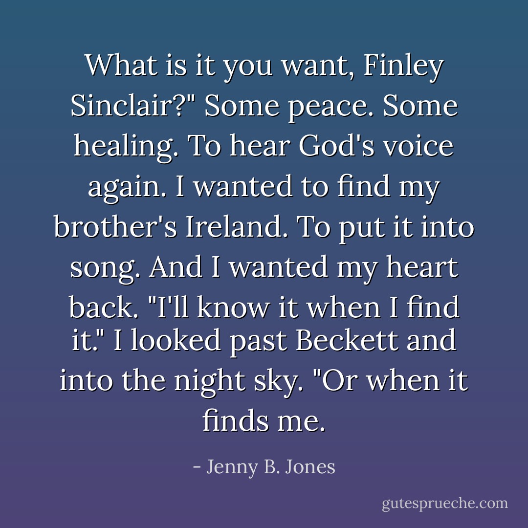 What is it you want, Finley Sinclair?"<br />Some peace. Some healing. To hear God's voice again.<br />I wanted to find my brother's Ireland. To put it into song.<br />And I wanted my heart back.<br />"I'll know it when I find it." I looked past Beckett and into the night sky. "Or when it finds me. - Jenny B. Jones