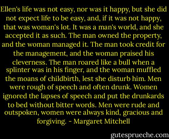 Ellen's life was not easy, nor was it happy, but she did not expect life to be easy, and, if it was not happy, that was woman's lot. It was a man's world, and she accepted it as such. The man owned the property, and the woman managed it. The man took credit for the management, and the woman praised his cleverness. The man roared like a bull when a splinter was in his finger, and the woman muffled the moans of childbirth, lest she disturb him. Men were rough of speech and often drunk. Women ignored the lapses of speech and put the drunkards to bed without bitter words. Men were rude and outspoken, women were always kind, gracious and forgiving. - Margaret Mitchell