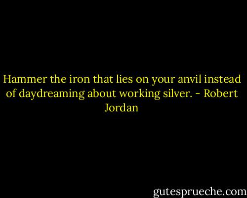 Hammer the iron that lies on your anvil instead of daydreaming about working silver. - Robert Jordan