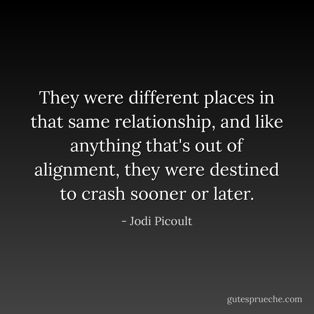 They were different places in that same relationship, and like anything that's out of alignment, they were destined to crash sooner or later. - Jodi Picoult