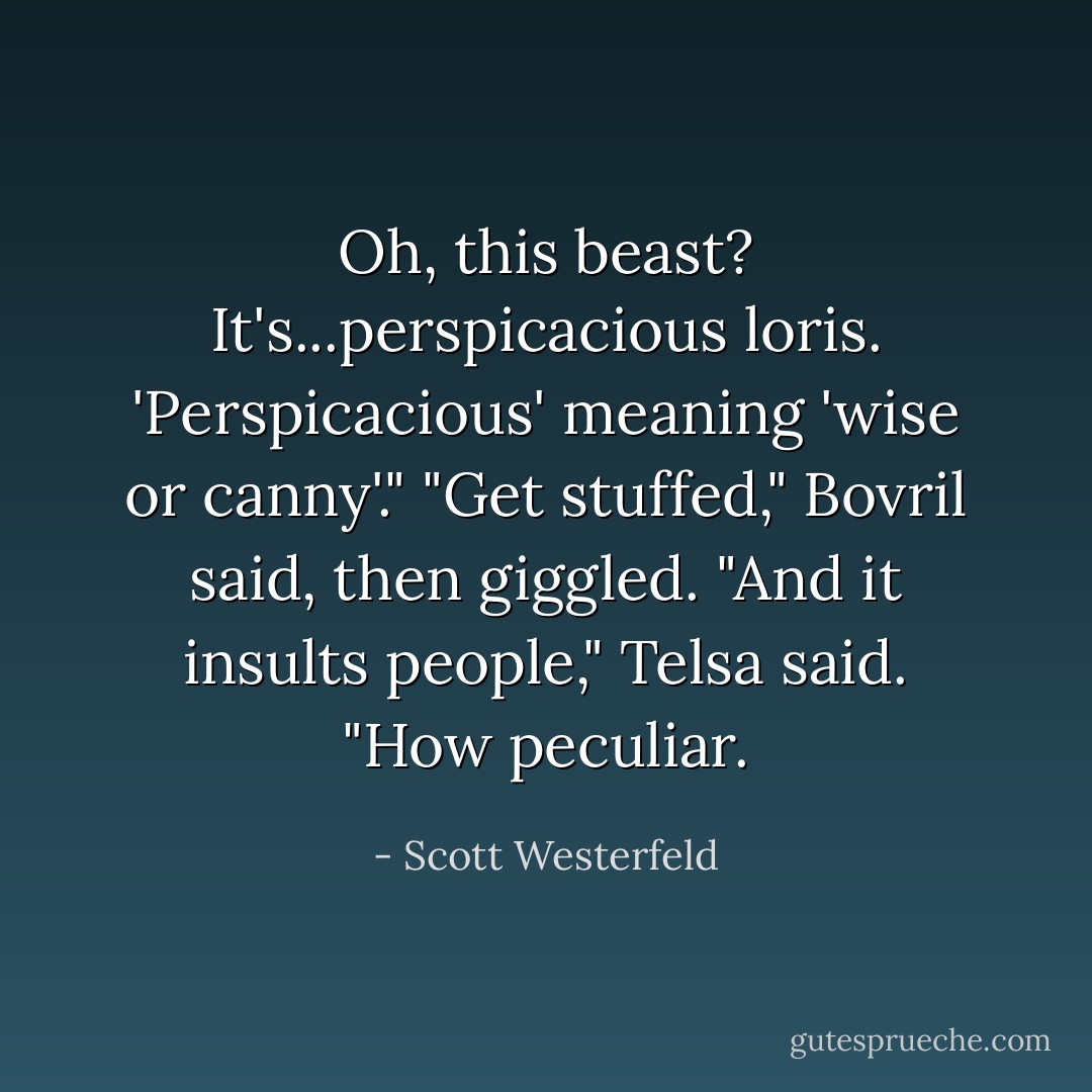 Oh, this beast? It's...perspicacious loris. 'Perspicacious' meaning 'wise or canny'."<br />"Get stuffed," Bovril said, then giggled.<br />"And it insults people," Telsa said. "How peculiar. - Scott Westerfeld