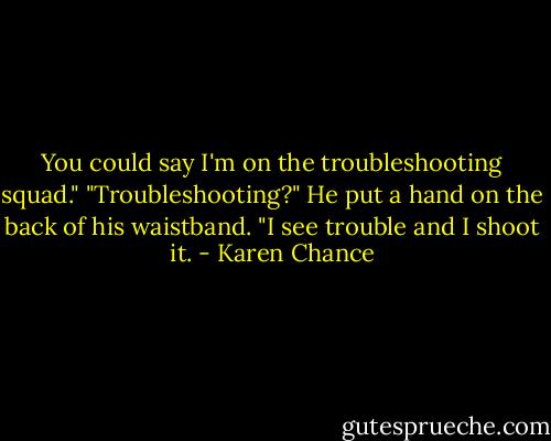 You could say I'm on the troubleshooting squad."<br />"Troubleshooting?"<br />He put a hand on the back of his waistband. "I see trouble and I shoot it. - Karen Chance