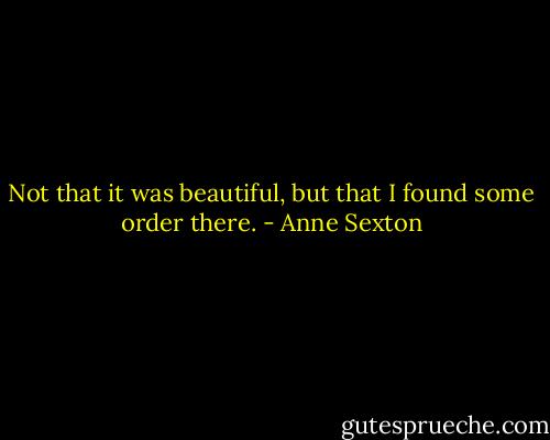 Not that it was beautiful, but that I found some order there. - Anne Sexton