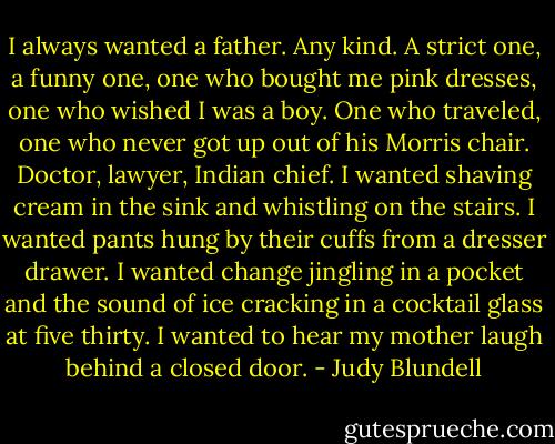 I always wanted a father. Any kind. A strict one, a funny one, one who bought me pink dresses, one who wished I was a boy. One who traveled, one who never got up out of his Morris chair. Doctor, lawyer, Indian chief. I wanted shaving cream in the sink and whistling on the stairs. I wanted pants hung by their cuffs from a dresser drawer. I wanted change jingling in a pocket and the sound of ice cracking in a cocktail glass at five thirty. I wanted to hear my mother laugh behind a closed door. - Judy Blundell