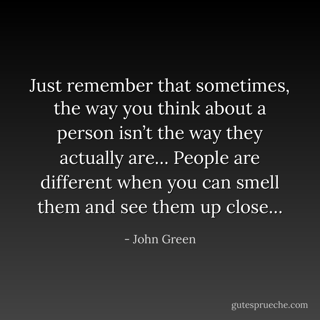 Just remember that sometimes, the way you think about a person isn’t the way they actually are… People are different when you can smell them and see them up close… - John Green