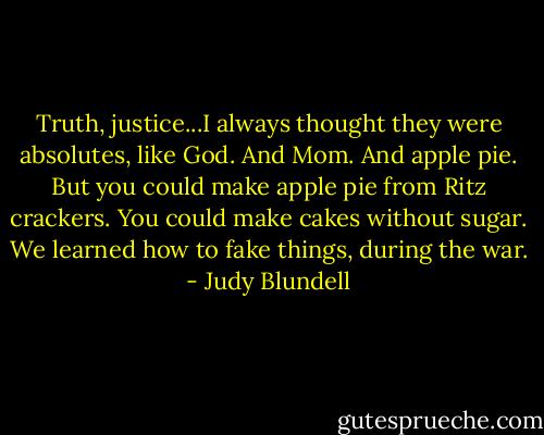 Truth, justice...I always thought they were absolutes, like God. And Mom. And apple pie.<br />But you could make apple pie from Ritz crackers. You could make cakes without sugar. We learned how to fake things, during the war. - Judy Blundell
