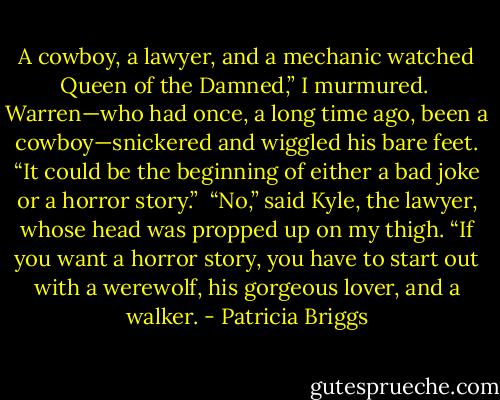 A cowboy, a lawyer, and a mechanic watched Queen of the Damned,” I murmured. <br />Warren—who had once, a long time ago, been a cowboy—snickered and wiggled his bare feet. “It could be the beginning of either a bad joke or a horror story.” <br />“No,” said Kyle, the lawyer, whose head was propped up on my thigh. “If you want a horror story, you have to start out with a werewolf, his gorgeous lover, and a walker. - Patricia Briggs