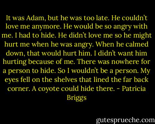 It was Adam, but he was too late. He couldn’t love me anymore. He would be so angry with me. I had to hide. He didn’t love me so he might hurt me when he was angry. When he calmed down, that would hurt him. I didn’t want him hurting because of me. There was nowhere for a person to hide. So I wouldn’t be a person. My eyes fell on the shelves that lined the far back corner. A coyote could hide there. - Patricia Briggs