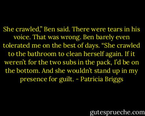 She crawled,” Ben said. There were tears in his voice. That was wrong. Ben barely even tolerated me on the best of days. “She crawled to the bathroom to clean herself again. If it weren’t for the two subs in the pack, I’d be on the bottom. And she wouldn’t stand up in my presence for guilt. - Patricia Briggs