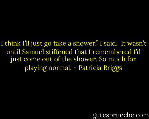 I think I’ll just go take a shower,” I said.<br /> It wasn’t until Samuel stiffened that I remembered I’d just come out of the shower. So much for playing normal. - Patricia Briggs