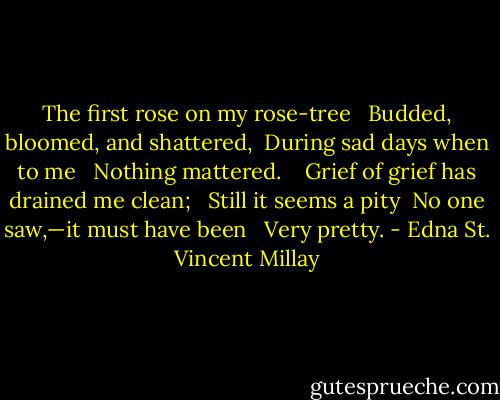 The first rose on my rose-tree <br /> Budded, bloomed, and shattered, <br />During sad days when to me <br /> Nothing mattered. <br /> <br />Grief of grief has drained me clean; <br /> Still it seems a pity <br />No one saw,—it must have been <br /> Very pretty. - Edna St. Vincent Millay