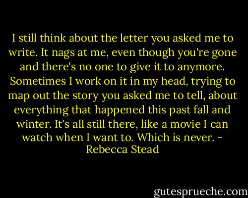 I still think about the letter you asked me to write. It nags at me, even though you're gone and there's no one to give it to anymore. Sometimes I work on it in my head, trying to map out the story you asked me to tell, about everything that happened this past fall and winter. It's all still there, like a movie I can watch when I want to. Which is never. - Rebecca Stead