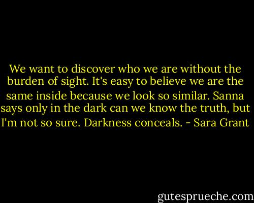 We want to discover who we are without the burden of sight. It's easy to believe we are the same inside because we look so similar. Sanna says only in the dark can we know the truth, but I'm not so sure. Darkness conceals. - Sara Grant